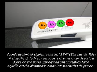 Cuando accionó el siguiente botón, “STA” (Sistema de Talco Automático), todo su cuerpo se estremeció con la caricia suave de una borla impregnada con aromático talco. Aquello estaba alcanzando cotas insospechadas de placer…  