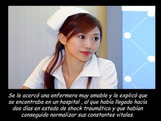 Se le acercó una enfermera muy amable y le explicó que se encontraba en un hospital , al que había llegado hacía dos días en estado de shock traumático y que habían conseguido normalizar sus constantes vitales. 