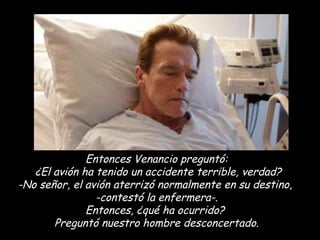 Entonces Venancio preguntó:  ¿El avión ha tenido un accidente terrible, verdad? -No señor, el avión aterrizó normalmente en su destino,  -contestó la enfermera-. Entonces, ¿qué ha ocurrido?  Preguntó nuestro hombre desconcertado. 