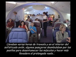 Llevaban varias horas de travesía y en el interior del sofisticado avión, algunos pasajeros deambulaban por los pasillos para desentumecer los músculos y hacer más llevadero el prolongado vuelo…  
