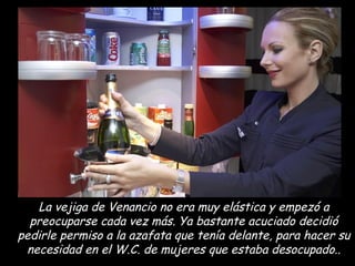 La vejiga de Venancio no era muy elástica y empezó a preocuparse cada vez más. Ya bastante acuciado decidió pedirle permiso a la azafata que tenía delante, para hacer su necesidad en el W.C. de mujeres que estaba desocupado.. 