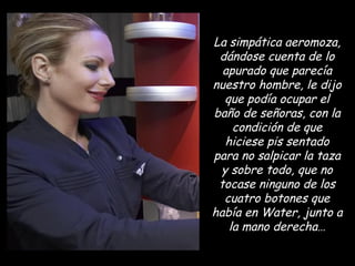 La simpática aeromoza, dándose cuenta de lo apurado que parecía nuestro hombre, le dijo que podía ocupar el baño de señoras, con la condición de que hiciese pis sentado para no salpicar la taza y sobre todo, que no tocase ninguno de los cuatro botones que había en Water, junto a la mano derecha… 