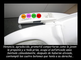 SLA SSA STA RAT Venancio, agradecido, prometió comportarse como la joven le proponía y a toda prisa, ocupa el sofisticado aseo. Sentado cómodamente, después de haberse aliviado, contempló los cuatro botones que tenía a su derecha… 
