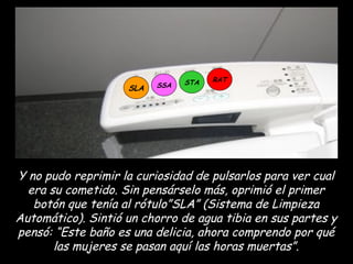 SLA SSA STA RAT Y no pudo reprimir la curiosidad de pulsarlos para ver cual era su cometido. Sin pensárselo más, oprimió el primer botón que tenía al rótulo”SLA” (Sistema de Limpieza Automático). Sintió un chorro de agua tibia en sus partes y pensó: “Este baño es una delicia, ahora comprendo por qué las mujeres se pasan aquí las horas muertas”. 