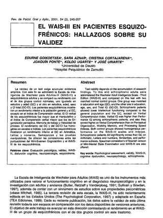 Rev. de Psicof. Graf y Aplic., 2001, 54 (2), 245-257

EL WAIS·III EN PACIENTES ESQUIZO·
FRENICOS: HALLAZGOS SOBRE SU
VALIDEZ
EDURNE GOIKOETXEA+, SARA AZNAR', CRISTINA CORTAJARENA++,
JOAQUIN PONTE++, KOLDO UGARTE++ Y JOSE URIARTE++
+Universidad de Deusto
++Hospital Psiqulatrico de Zamudio

Resumen

Abstract

La validez de un test exige acumular evidencia
emplrica. Con este fin se admlnistrO la Escala de Inteligencia de Wechsler para Adultos-1I1 (WAIS-III) a
esquizofrenicos adultos y se comparO su rendimiento con
el de dos grupos control normales, uno igualado en
estudios y edad (GC) y el otro en estudios, edad, saxo
y CI total (GC-CI). Los pacientes esqulzofrenicos mostraron un rendimiento inferior a la poblaciOn general y al GC,
excepto en el Indice de Comprensi6n verbal. EI CI verbal
de los esquizofrenicoe fue mayor que el manipulativo y
el Indice de Comprensi6n verbal mayor que los de Organizacion perceptiva, Memoria de trabajo y Velocidad de
proceso. EI rendimiento del GC y del GC-CI fue homogeneo en escalas e Indices. Los pacientes esqulzotrenicos
mostraron un rendimiento inferior al GC en Aritmetica,
Letras y numeros, Semejanzas y las pruebas
manipulativas. Se ofrecen las correlaciones entre las
puntuaciones del Mini-Examen Cognoscltivo y el WAISIII de los esquizofrenlcos.

Test validity depends on the accumulation of research
findings. To this end schizophrenic adults were
administered the Wechsler Adult Intelligence Scale - Third
Edition (WArS-III) and compared on this test with two
matched normal control groups. One group was matched
in education and age (GC), and the other one in education,
age, sex, and Total 10 (GC-CI). Schizophrenic patients
showed lower intellectual functioning compared to the
general population and the GC, except on Verbal
Comprehension Index. Verbal 10 was higher than Performance 10 among schizophrenic patients, and also they
scoredhigher on Verbal Comprehension than on Perceptual
Organization, Working Memory, and Processing Speed
indexes. Both control groups showed homogeneous performance on the WAIS-III scales and indexes.
Schizophrenic patients did significantly worse than GC on
Arithmetic, Letters and numbers, Similarities, and performance subtests. Spearmancorrelation's of Spanish version
of Mini-Mental State Examination and WAIS-1I1 are also
offered.

Pafabras clave: EvaluaciOn psicolOgica, valldaz, WAISIII, disfunci6n cognitiva, neuropsicologla, esquizofrenia.

Key words: Psychological assessment, validity, WAtS-III,
cognitive dysfunction, neuropsychology, schizophrenia.

La Escala de Inteligencia de Wechsler para Adultos (WAIS) es uno de los instrumentos mas
utilizados para valorar el funcionamiento cognitivo en el diagn6stico neuropsicol6gico y en la
investigaci6n con adultos y ancianos (Butler. Retzlaff y Vanderploeg, 1991; Sullivan y Bowden,
1997), adernas de contar con un slnnumero de estudios sobre sus propiedades pslcornetricas
(veass Mitchell, 1985). La tercera revisi6n de ssta escala, la WAIS-III, ha sido recientemente
editada en los Estados Unidos (The Psychological Corporation, 1997) y adaptada en Espana
(TEA Ediciones, 1999). Dada su reciente publicaci6n, los datos sobre la validez de esta ultima
revisi6n todavla son escasos en comparaci6n con los datos disponibles de versiones anteriores.
EI objetivo de este trabajo es avanzar en esta direcci6n contrastando el rendimiento en el WAISIII de un grupo de esqulzofrenlcos con el de dos grupos control sin este trastorno.

 