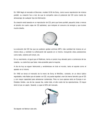 En 1984 llegó al mercado el Discman, modelo D-50 de Sony, como nuevo reproductor de música
portátil, su creación fue a raíz de que la compañía viera el potencial del CD como medio de
almacenaje de cualquier tipo de información.
Su creación está basada en un reproductor de CD, pero que fuera portátil, pequeño (más o menos
el tamaño de cuatro cajas de CD apiladas), que redujera el consumo de energía y que tuviera
mucho diseño.
La evolución del CD fue que se pudieran grabar archivos MP3, más cantidad de música en un
mismo disco, y también la sofisticación del aparato en si mismo, incluyendo otras prestaciones
como radio, sistema anti shock, etc.
En su nacimiento, al igual que el Walkman, tenía un precio muy elevado pero a comienzos de los
noventa, su coste hizo que fuera más accesible para la mayoría.
A día de hoy se siguen fabricando y vendiéndose en todo el mundo, tanto el soporte como el
aparato en sí mismo.
En 1992 se lanza al mercado de la mano de Sony el MiniDisc, consiste, en un disco óptico
regrabable, más fiable que el casete o el CD, se puede regrabar, eran de menor tamaño que el CD
y con mayor capacidad para almacenar contenidos. Pero no tuvo apenas éxito en Europa ni en
Estados Unidos, una de las causas fue, sobre todo, el alto coste de los reproductores. El mayor
éxito lo tuvo en Japón, llevando a copar el 50% del mercado.
Se dejarán de fabricar este año.
 