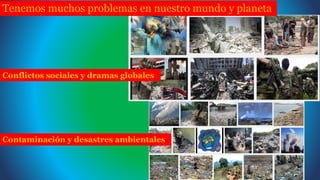 Tenemos muchos problemas en nuestro mundo y planeta
Contaminación y desastres ambientales
Conflictos sociales y dramas globales
 