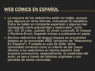 WEB CÓMICS EN ESPAÑOL
 La mayoría de los webcómics están en inglés, aunque
hay algunos en otros idiomas, incluyendo el castellano.
Éstos se hallan en constante expansión y algunos han
conseguido cierta popularidad y repercusión, como
¡Eh, tío!, El Listo, Juanelo, El Joven Lovecraft, El Vosque
o Runtime-Error), llegando incluso a publicarse en papel.
 Muchos webcómics de lengua hispana se encuentran
listados en la comunidad WEE (acrónimo de "Webcómics
En Español"). Fundada en julio de 2004, dicha
comunidad comenzó como un intento de dar mayor
difusión a los webcómics en idioma español. Este
proyecto promociona, especialmente, la creatividad del
autor, ya sea a través de historias originales o con
parodias de series conocidas.
 