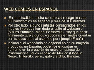 WEB CÓMICS EN ESPAÑOL
 En la actualidad, dicha comunidad recoge más de
500 webcómics en español y más de 100 autores.
 Por otro lado, algunos artistas consagrados en los
medios impresos han dado el salto al webcómic
(Mauro Entrialgo, Manel Fontdevila). Hay que decir
finalmente que algunos webcómics en inglés cuentan
con traducciones al español, por ejemplo Freefall.
 Incluso si el webcómic en español es en su mayoría
producido en España, podemos encontrar un
aumento en la creación de estos en países de
latinoamérica, tal es el caso de México (Caballo
Negro, Hitlercito, perro, gato y ardilla, Bunsen.
 