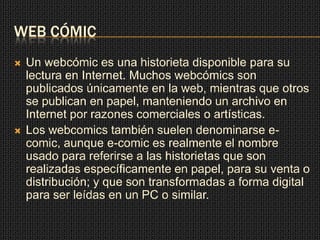 WEB CÓMIC
 Un webcómic es una historieta disponible para su
lectura en Internet. Muchos webcómics son
publicados únicamente en la web, mientras que otros
se publican en papel, manteniendo un archivo en
Internet por razones comerciales o artísticas.
 Los webcomics también suelen denominarse e-
comic, aunque e-comic es realmente el nombre
usado para referirse a las historietas que son
realizadas específicamente en papel, para su venta o
distribución; y que son transformadas a forma digital
para ser leídas en un PC o similar.
 