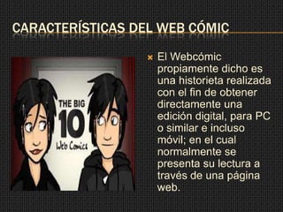 CARACTERÍSTICAS DEL WEB CÓMIC
 El Webcómic
propiamente dicho es
una historieta realizada
con el fin de obtener
directamente una
edición digital, para PC
o similar e incluso
móvil; en el cual
normalmente se
presenta su lectura a
través de una página
web.
 