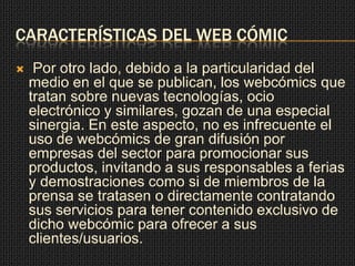 CARACTERÍSTICAS DEL WEB CÓMIC
 Por otro lado, debido a la particularidad del
medio en el que se publican, los webcómics que
tratan sobre nuevas tecnologías, ocio
electrónico y similares, gozan de una especial
sinergia. En este aspecto, no es infrecuente el
uso de webcómics de gran difusión por
empresas del sector para promocionar sus
productos, invitando a sus responsables a ferias
y demostraciones como si de miembros de la
prensa se tratasen o directamente contratando
sus servicios para tener contenido exclusivo de
dicho webcómic para ofrecer a sus
clientes/usuarios.
 