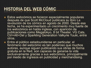 HISTORIA DEL WEB CÓMIC
 Estos webcómics se hicieron especialmente populares
después de que Scott McCloud publicara su libro La
revolución de los cómics en agosto de 2000. Desde esa
fecha, se ha experimentado un crecimiento muy fuerte de
los webcómics en habla inglesa, con aparición de
publicaciones como Megatokyo, 8 bit Theater, VG Cats,
Ctrl+Alt+Del y Sparkling Generation Valkyrie Yuuki, entre
otros.
 Entre el público estadounidense en particular, el
fenómeno del webcómic es tan poderoso que muchos
autores, aunque siguen publicando sus obras de forma
gratuita en la Red, son capaces de ganarse la vida
exclusivamente gracias a sus webcómics, principalmente
por medio de ingresos en publicidad y merchandising.
 