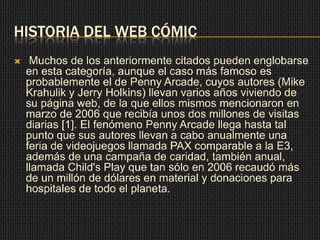 HISTORIA DEL WEB CÓMIC
 Muchos de los anteriormente citados pueden englobarse
en esta categoría, aunque el caso más famoso es
probablemente el de Penny Arcade, cuyos autores (Mike
Krahulik y Jerry Holkins) llevan varios años viviendo de
su página web, de la que ellos mismos mencionaron en
marzo de 2006 que recibía unos dos millones de visitas
diarias [1]. El fenómeno Penny Arcade llega hasta tal
punto que sus autores llevan a cabo anualmente una
feria de videojuegos llamada PAX comparable a la E3,
además de una campaña de caridad, también anual,
llamada Child's Play que tan sólo en 2006 recaudó más
de un millón de dólares en material y donaciones para
hospitales de todo el planeta.
 