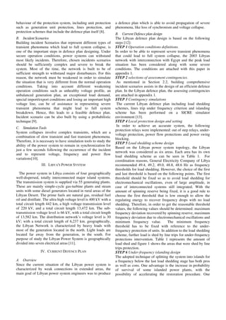 behaviour of the protection system, including unit protection
such as generation unit protection, lines protection, and
protection schemes that include the defence plan itself [8].
B. Incident Scenarios
Building incident Scenarios that represent different types of
transient phenomena which lead to full system collapse, is
one of the important steps in defence plan designing. Under
secure operation conditions, power systems can withstand
most likely incidents. Therefore, chosen incidents scenarios
should be sufficiently complex and severe to break the
system. Most of the time, the network is built to be of
sufficient strength to withstand major disturbances. For this
reason, the network must be weakened in order to simulate
the situation that is very different from the normal operation
conditions. Taking into account different weakening
operation conditions such as unhealthy voltage profile, an
unbalanced generation plan, an exceptional load demand,
special import/export conditions and losing an important high
voltage line, can be of assistance in representing severe
transient phenomena that might lead to full system
breakdown. Hence, this leads to a feasible defence plan.
Incident scenario can be also built by using a probabilistic
technique [9].
C. Simulation Tools
System collapses involve complex transients, which are a
combination of slow transient and fast transient phenomena.
Therefore, it is necessary to have simulation tools to study the
ability of the power system to remain in synchronization for
just a few seconds following the occurrence of the incident
and to represent voltage, frequency and power flow
variations[10].
III. LIBYA'S POWER SYSTEM
The power system in Libya consists of four geographically
well-dispersed, totally interconnected major island systems.
The transmission system is supplied via 55 generating plants.
These are mainly simple-cycle gas-turbine plants and steam
units with some diesel generators located in rural areas of the
Libyan Desert. The prime fuels are natural gas, residual fuel
oil and distillate. The ultra high voltage level is 400 kV with a
total circuit length 442 km, a high voltage transmission level
of 220 kV, and a total circuit length 13,472 km. The sub-
transmission voltage level is 66 kV, with a total circuit length
of 13,582 km. The distribution network’s voltage level is 30
kV; with a total circuit length of 6,237 km. geographically,
the Libyan Network is characterized by heavy loads with
most of the generation located in the north. Light loads are
located far away from the generation, in the south. For
purpose of study the Libyan Power System is geographically
divided into seven electrical areas [11].
IV. CURRENT DEFENCE PLAN
A. Overview
Since the current situation of the Libyan power system is
characterized by weak connections in extended areas, the
main goal of Libyan power system engineers was to produce
a defence plan which is able to avoid propagation of severe
phenomena, like loss of synchronism and voltage collapse.
B. Current Defence plan design
The Libyan defence plan design is based on the following
steps [12]:
STEP 1 Operation conditions definitions.
In order to be able to represent severe transient phenomena
that could lead to full system collapse, the 2003 Libyan
network with interconnection with Egypt and the peak load
situation has been considered along with some severe
conditions. The conditions are attached with this paper in
appendix 1.
STEP 2 selections of assessment contingencies.
As mentioned in Section 2.2, building comprehensive
incident scenarios assists in the design of an efficient defence
plan. In the Libyan defence plan, the assessing contingencies
are attached in appendix 1.
STEP 3 Contingency simulations
The current Libyan defence plan including load shedding
schemes, lines trip under frequency criterion and islanding
scheme has been performed on a SICRE simulator
environment [13].
STEP 4 Local protection design and setting
In order to achieve an accurate system, the following
protection relays were implemented: out of step relays, under-
voltage protection, power flow protections and power swing
blocking.
STEP 5 Load shedding scheme design
Based on the Libyan power system topology, the Libyan
network was considered as six areas. Each area has its own
load shedding scheme as can be seen in Table 1. For
coordination reasons, General Electricity Company of Libya
recommended 49.4, 49.2, 49.0, 48.8, 48.6 Hz as frequency
thresholds for load shedding. However, the choice of the first
and last threshold is based on the following points. The first
threshold should be fixed so as to avoid load shedding for
electromechanical oscillations, even of large amplitude, in
case of interconnected systems still integrated. With the
amount of spinning reserve being fixed, it is a good rule to
choose the first threshold that is low enough to allow the
regulating energy to recover frequency drops with no load
shedding. Therefore, in order to get the reasonable threshold
values, the following values should be determined: maximum
frequency deviation recovered by spinning reserve, maximum
frequency deviation due to electromechanical oscillations and
minimum frequency value. The minimum frequency
threshold has to be fixed with reference to the under-
frequency protection of units. In addition to the load shedding
scheme, further load is shed by line trips for under-frequency
protections intervention. Table 1 represents the amount of
load shed and figure 1 shows the areas that were shed by line
trips protection.
STEP 6 Under-frequency islanding design
The adopted technique of splitting the system into islands for
a frequency below the last load shedding stage has both pros
as well as cons. One advantage is the increase in probability
of survival of some islanded power plants, with the
possibility of accelerating the restoration procedure. One
 
