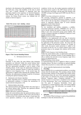 drawback is the diminution of the probabilities of survival of
the small areas, along with instability of the units in small
areas and a greater difficulty in balancing load and
generation. Based on the experience of electrical Engineers
from GECOL and the criteria of the designed islanding
scheme, the Libyan Power system was islanded into six
islands as shown in figure 1.
Table I The current load shedding scheme
Figure 1 The Current islanding Scheme
V. OPTIMIZED DEFENCE PLAN
A. Overview
Generally, in this study, the same defence plan designing
procedures are followed. Unlike the current defence plan,
optimization techniques are applied in some critical stages.
The first optimization technique is used to obtain a load
shedding scheme. At this stage, the optimization technique is
used to find the minimum amount of loads that should be
tripped in every frequency level. At the second stage, the
optimization is applied while obtaining the islanding scheme.
Therefore, the optimization technique would be of assistance
in finding the optimal islanding scheme.
B. Optimization tools (Genetic Algorithm)
A Genetic Algorithm (GA) is a global search technique used
in optimization problems. It imitates the mechanisms of
natural selection and genetics. [14]
C. Optimized defence plan design
The optimized defence plan design follows the same logic as
the current defence plan. Therefore the optimized defence
plane is based on the following:
STEP 1 Operation conditions definitions.
Unlike the current defence plan, the optimized defence plan is
based on one operation situation. This is due to the fact that it
is believed that if the defence plan design is based upon the
worst operation conditions, it can act properly in better
conditions. In this case, the weakest operation conditions for
the Libyan power system is the 2003 Libyan network with
interconnection with Egypt and the peak load situation with
120 MW exchange from Egypt and 64 MW from the West to
the East.
STEP 2 Assessing contingencies selections.
The assessing contingencies reported in appendix 1 are
recommended by the General Electricity Company of Libya.
This is due to the fact that these contingencies are carefully
chosen to represents different types of severe transient
phenomena on the Libyan System.
STEP 3 Contingency simulations.
For the simulation and stability evaluation, a stability-
assessment–optimized simulator, (PSSENG) [15, 16, 17] is
used to decide whether the system is stable or not, due to its
ability to give clear assessments of the system stability. The
stability evaluation algorithm on PSSENG is based on a time
domain simulation output.
STEP 4 Local protection design and setting.
PSSENG is not implemented with any type of protection
system. Undoubtedly, the protection systems play a vital role
in defence plan design. However, using GA helps to simplify
the application of the protection system. By using GA, the
solutions violating the protection elements are avoided. In
other words, the power system protection is added to the
assessment of the GA. So, if a certain solution causes some
protection relays to be actuated, this solution will be lowly
ranked.
STEP 5 Under-frequency load shedding design.
Unlike the current defence plan, an optimization technique is
used to find the minimum amount of load shedding that is
able to stabilize the network in every frequency stage. GA is
used as an optimization tool.
STEP 6 Islanding scheme design.
As mentioned before the GA is applied to obtain an optimal
islanding scheme. The idea is to produce an optimal islanding
scheme that can preserve as many stable areas as possible
D. Genetic algorithm Implementation for load shedding
• Encoding
Before applying GA to an optimization problem, an encoding
scheme must be decided upon. The encoding scheme should
map all possible solutions to the problem into symbol strings
(chromosomes).Since the aim of the optimization technique
in this stage is to minimize the amount of load shedding in
different frequency stages ( frequency threshold ) , the
amount of power in every load is considered in the structure
of every chromosome. Also, every chromosome is divided
into five parts (5 frequency thresholds). Every part
corresponds to a certain frequency stage, and is hence applied
in that frequency stage. The following is an example of the
chromosome structure:
F1 F2 F3 F4 F5
Figure 2 chromosome structure
• Selection
The Roulette Wheel technique is used as the probabilistic
technique to select the chromosomes [5].
LOAD SHEDDING FOR EACH THRESHOLD
AREA
49.4 Hz 49.2 Hz 49.0 Hz 48.8 Hz 48.6 Hz Total
Area 1 3.30% 3.3% 0.00% 0.4% 0.0% 6.9%
Area 2 2.4% 1.8% 4.7% 3.9% 1.3% 14.1%
Area 3 1.60% 1.20% 1.2% 2.30% 1.9% 8.2%
Area 4 0.4% 0.0% 2.8% 1.7% 6.60% 11.6%
Area 5 2.9% 1.5% 2.4% 0.5% 2.1% 9.4%
Area 6 0.00% 0.9% 0.00% 1.6% 1.30% 3.8%
Area 7 0.00% 0.00% 0.00% 0.20% 0% 0.20%
Total 10.6% 5.6% 11.1% 10.7% 13.2% 54.3%
4 7 6 0 0 3 88 0 12 0 0 13 0 0 14
 