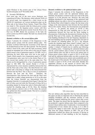 Hz
47.5
48
48.5
49
49.5
50
50.5
51
51.5
0 5 10 15 20 25
Seconds
Hz
major blackout in the western part of the Libyan Power
System took place on 8th
November 2003.
B. November 2003 Blackout
Four years ago, one of the most severe blackouts was
experienced in Libya. The blackout, which affected 74.0% of
the served loads, was triggered by a short circuit on the
220/30 kV transformer on a power production plant on the
West side of the Libyan Power System, Tripoli West Plant
(on island 1). This occurred while the Libyan power system
was connected to the Egyptian power system with Zero
power exchange and the power transfer from the West to the
East was 30 MW. Before the occurrence of the fault, the
power system was 69.6% loaded. The fault was cleared on the
second zone.
Dynamic evolution vs. the current defence plan
Figure 4 presents the evolution of the frequencies in the
Libyan power system with the current defence plan. The
dynamic evolution following the occurrence of the fault can
be divided based on time into three periods. The first period,
which is from 0-10s, starts with the fault occurrence which
caused an immediate loss of four units in the west of Tripoli,
which caused a loss of generation equal to 120 MW. At 0.8 s
following the fault, three units were lost in the south of
Tripoli, which caused a loss of generation equal to 237 MW.
Two-generation units were lost in the Zawia Plant at 5.5s.
One second later another unit in the same plant lost. This
period can be distinguished by a loss of generation amount
equal to 848 MW. The second Period 2 (7-12s) is
characterized by a slow dynamic instability between the East
and the West side of the Libya. The third Period (12s- end)
started with a fast drop in voltage in the interconnected line
between East the West. This is due to a loss of synchronism
between the East and the West. Therefore, the
interconnection lines between the East and the West were
tripped due to under voltage protection at 16.33s at the same
time, the Libyan Network was disconnected from the
Egyptian Network. It is noticeable from Figure 5 that the East
part of Libya survived while the West part of Libya fell in a
cascading manner by losing four units in Homs plant until it
reached the islanding stage at 48 Hz. Here, the islanding
scheme played a decisive role at 19.34s where the network
was splitted into three unstable islands. This led to a complete
shutdown of the west.
Figure 4 The dynamic evolution of the current defence plan
Dynamic evolution vs. the optimized defence plan
Figure 5 presents the evolution of the frequencies in the
Libyan power system with the optimized defence plan.
Similarly, the dynamic evolution in this case went in the same
sequence as in the previous one. However, the extra load
shedding introduced in the beginning of the optimized load
shedding scheme was able to survive two generation units in
the Zawaia Plant which helped to reduce the fast drop in the
voltage in the interconnection lines between the East and the
West of the country. Hence, the disconnection was postponed
to 19.1 s. In general, the period of 10-18s is also
characterized by long and slow instability due to loss of
synchronism between the East and the West, leading to
disconnection. Following the disconnection between the East
and the West part of the country, the additional amount of
load shedding introduced in the last frequency dependent on
the load shedding step has properly prepared the west part of
the network for islanding phase. At 23.5 s the network
reaches the islanding stage where island 2 (island 2 and 3 in
the current defence plan) was able to survive while island
number 1 (island of Tripoli) lost its stability just following
the islanding action. Comparing the optimized defence plan
and the current defence plan in terms of survival load, the
current defence plan was able to survive the eastern part of
Libyan power system which is equal to 26.0 % of the total
load and the optimized defence plan was able to preserve the
east part of the Libyan power system and considerable part of
the western part of the network. The whole preserved amount
of loads is equal to 41.4% of the total loads. Besides this
substantial increase in the amount of served load, this
difference plays a vital role in reducing the restoration time.
47
47.5
48
48.5
49
49.5
50
50.5
51
51.5
0 5 10 15 20 25 30
Se conds
Hz
Figure 5 The dynamic evolution of the optimized defence plan
VII. CONCLUSION
The new defence plan algorithm that has been described in
this paper can play an important role in obtaining the optimal
islanding boundaries and the minimum amount of load
shedding required stabilizing the power system after severe
faults. The paper has shown that the algorithm is robust and
has produced a superior defence plan when compared to the
present Libyan defence plan. In particular, it recommends the
amalgamation of two islands and in doing so it is able to
preserve the supply to more loads. This was tested using the
data from the Libyan blackout of 2003. The use of the
optimization method has shown the necessity of having an
additional amount of load shedding in the last frequency
 