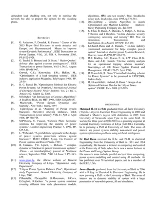 dependent load shedding step, not only to stabilize the
network but also to prepare the system for the islanding
phase.
REFERENCE
[1]. G. Anderson, P. Donalek, R. Farmer “ Causes of the
2003 Major Grid Blackouts in north America and
Europe, and Recommended Means to Improve
system Dynamic Performance” , IEEE Transaction on
Power System. VOL. 20, NO. 4, November 2005,
PP.1922-1928.
[2]. G. Trudel, S. Bernard and G. Scott, “ Hydro-Quebec’
defence plan against extreme contingencies”, IEEE
Transaction on power Systems, Vol.14, No.3, August
1999, PP.958-967.
[3]. Grewal, G.S.; Konowalec, J.W.; Hakim, M.,
“Optimization of a load shedding scheme”, IEEE
industry application Magazine, July/August 1998, PP.
25-30
[4]. R. C. Bansal Dr. "Optimization Methods for Electric
Power Systems: An Overview," International Journal
of Emerging Electric Power Systems: Vol. 2 : Iss. 1,
Article 1021 March 12, 2005.
[5]. M.Mitchell “An Introduction to Genetics Algorithms”
A Bradford Book, the MIT, 1996, ISBN 0262631857.
[6]. Machowski, “Power System Dynamics and
Stability”. New York : Wiley, 1997
[7]. Tamronglak et al, “Anatomy of Power system
blackouts: Preventive relaying strategies. IEEE
Transaction on power delivery, VOL 11, NO. 2, April
1996, PP 780-715.
[8]. M.P.Houry, O. Faucon, “Defence Plans Economic
solutions for improving the security of power
systems”, Control engineering Practice 7, 1999, PP.
635-640.
[9]. L. Wehenkel, “A probabilistic approach to the design
of power systems protections scheme against
blackouts”, IFAC/ CIGRE Symp. On Control of
Power systems and Power Plants, 1997.
[10]. B. Carreras, V.E. Lynch, I. Dobson, “ complex
dynamic of blackout in power transmission systems”
,Choas , an interdisciplinary journal of Nonlinear
science, September 2004, VOl. 14, Issue 3, PP. 643-
652.
[11]. www.gecol.ly, the official website of General
Electricity Company of Libya, “Operational study
Department”.
[12]. “Libyan Power System Defence Plan”, Operational
study Department, General Electricity Company of
Libya, 2000.
[13]. P.Baratella, PScarpellhi, R.Marconato, B.Cova,
E.Gaglioti, R.Zacheo: "A power system simulator
covering different time scale phenomena: models,
algorithms, MMI and test results". Proc. Stockholm
power tech, Stockholm, June 1995,pp.376-381.
[14]. D.E.Goldberg , Genetic Algorithm in search
,Optimization and Machine Learning Addison-
Wesly Puplishing Company inc., Jan1989
[15]. K. Chan, R. Dunn, A. Danieks, A. Padget, A. Ekwue,
P Buxton and J Rawlins, “on-line dynamic security
contingency screening and ranking” IEE Proc on
Generation, Transmission and
distribution,144,2,March 1997,PP. 132-138
[16]. K.Chan,R.Dunn and A. Daniels, “ on-line stability
constrained assessment for large complex power
system” Journal on electric power Systems Research,
Elsevier, issue 46,1998,PP.169-176.
[17]. M.E. Bradley, A.O. Ekwue, F. Li, K.W. Chan, R.W.
Dunn, and A.R. Daniels. "On-line stability analysis
for an operational tripping scheme monitor".
Proceedings of IEE Power System Control and
Management, IEE-421:71-75, April 1996
[18]. M.El-werfelli, R. Dunn “Controlled Islanding scheme
for Power Systems” to be presented in UPEC2008,
Padova Italy.
[19]. M. El-werfelli,H. Haddud, R. Dunn “ Design of an
Optimized Defense Plan for the Libyan Power
system” CIGRE, Paris 2008 (C2-209).
BIOGRAPHIES
Mahmud H. El-werfelli graduated from Al-fateh University
(Tripoli- Libya) in Electrical Power Engineering in 2000 and
obtained a Master’s degree with distinction in 2005 from
University of Newcastle upon Tyne in the same field. He
worked for three years (2000-2003) as a planning engineer at
General Electricity Company of Libya (GECOL). Currently,
he is pursuing a PhD at University of Bath. The areas of
interest are power system stability assessment and power
system optimization problems using artificial intelligence.
Dr Rod Dunn received his B.Sc. and Ph.D. in electrical
Engineering from the University of Bath in 1981 and 1984
respectively. He became a lecturer in computing and control
at the University of Bath, where he is now a senior lecturer in
the Power and Energy System Group.
His research areas include parallel and real time computing,
power system modelling and control using AI methods. He
has published over 70 technical papers, and is a member of
the IEEE, USA
James Brooks graduated from the University of Bath in 2006
with a B.Eng. in Electrical & Electronic Engineering. He is
now pursuing a Ph.D. at the University of Bath. The areas of
interest are in dynamic stability of system with a large
penetration of renewable power, AI and simulation.
 