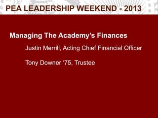PEA LEADERSHIP WEEKEND - 2013
Managing The Academy’s Finances
Justin Merrill, Acting Chief Financial Officer
Tony Downer ‘75, Trustee
 
