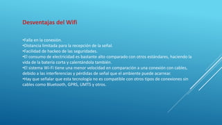 Desventajas del Wifi
•Falla en la conexión.
•Distancia limitada para la recepción de la señal.
•Facilidad de hackeo de las seguridades.
•El consumo de electricidad es bastante alto comparado con otros estándares, haciendo la
vida de la batería corta y calentándola también.
•El sistema Wi-Fi tiene una menor velocidad en comparación a una conexión con cables,
debido a las interferencias y pérdidas de señal que el ambiente puede acarrear.
•Hay que señalar que esta tecnología no es compatible con otros tipos de conexiones sin
cables como Bluetooth, GPRS, UMTS y otros.
 
