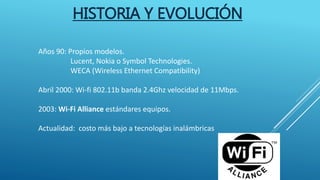 HISTORIA Y EVOLUCIÓN
Años 90: Propios modelos.
Lucent, Nokia o Symbol Technologies.
WECA (Wireless Ethernet Compatibility)
Abril 2000: Wi-fi 802.11b banda 2.4Ghz velocidad de 11Mbps.
2003: Wi-Fi Alliance estándares equipos.
Actualidad: costo más bajo a tecnologías inalámbricas
 