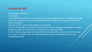 Ventajas del Wifi
•Conectividad inalámbrica.
•Cero cables.
•La comodidad que ofrecen es muy superior a las redes cableadas porque cualquiera que tenga
acceso a la red puede conectarse desde distintos puntos dentro de un rango suficientemente
amplio de espacio.
•Elección de entre varias señales libres o con seguridad.
•Una vez configuradas, las redes Wi-Fi permiten el acceso de múltiples ordenadores sin ningún
problema ni gasto en infraestructura, no así en la tecnología por cable.
•La Wi-Fi Alliance asegura que la compatibilidad entre dispositivos con la marca Wi-Fi es total,
con lo que en cualquier parte del mundo podremos utilizar la tecnología Wi-Fi con una
compatibilidad total.
 