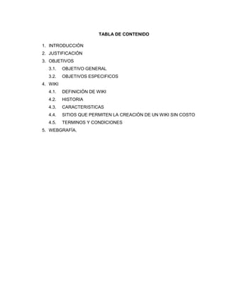 TABLA DE CONTENIDO
1. INTRODUCCIÓN
2. JUSTIFICACIÓN
3. OBJETIVOS
3.1. OBJETIVO GENERAL
3.2. OBJETIVOS ESPECIFICOS
4. WIKI
4.1. DEFINICIÓN DE WIKI
4.2. HISTORIA
4.3. CARACTERISTICAS
4.4. SITIOS QUE PERMITEN LA CREACIÓN DE UN WIKI SIN COSTO
4.5. TERMINOS Y CONDICIONES
5. WEBGRAFÍA.
 