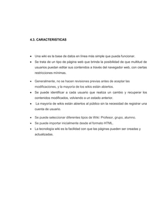 4.3. CARACTERISTICAS
 Una wiki es la base de datos en línea más simple que pueda funcionar.
 Se trata de un tipo de página web que brinda la posibilidad de que multitud de
usuarios puedan editar sus contenidos a través del navegador web, con ciertas
restricciones mínimas.
 Generalmente, no se hacen revisiones previas antes de aceptar las
modificaciones, y la mayoría de los wikis están abiertos.
 Se puede identificar a cada usuario que realiza un cambio y recuperar los
contenidos modificados, volviendo a un estado anterior.
 La mayoría de wikis están abiertos al público sin la necesidad de registrar una
cuenta de usuario.
 Se puede seleccionar diferentes tipos de Wiki: Profesor, grupo, alumno.
 Se puede importar inicialmente desde el formato HTML.
 La tecnología wiki es la facilidad con que las páginas pueden ser creadas y
actualizadas.
 