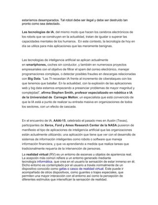 estaríamos desamparados. Tal robot debe ser ilegal y debe ser destruido tan
pronto como sea detectado.
Las tecnologías de IA, del mismo modo que hacen los cerebros electrónicos de
los robots que se construyen en la actualidad, tratan de igualar o superar las
capacidades mentales de los humanos. En este contexto, la tecnología de hoy en
día se utiliza para más aplicaciones que las meramente benignas.
Las tecnologías de inteligencia artificial se aplican actualmente
en smartphones, coches sin conductor, y también en numerosos proyectos
empresariales con el objetivo de filtrar el spam del correo electrónico, manejar
programaciones complejas, o detectar posibles fraudes en descargas relacionadas
con Big Data. “Las TI necesitan IA frente al incremento de ciberataques con los
que tenemos que batallar. En la actualidad, con la explosión de las aplicaciones
web y big data estamos empezando a presenciar problemas de mayor magnitud y
complejidad”, afirma Stephen Smith, profesor especializado en robótica e IA
de la Universidad de Carnegie Mellon; un especialista que está convencido de
que la IA está a punto de realizar su entrada masiva en organizaciones de todos
los sectores, con un efecto de cascada.
En el encuentro de IA, AAAI-15, celebrado el pasado mes en Austin (Texas),
participantes de Xerox, Ford y Ames Research Center de la NASA pusieron de
manifiesto el tipo de aplicaciones de inteligencia artificial que las organizaciones
están actualmente utilizando; una aplicación que tiene que ver con el desarrollo de
sistemas de información inteligentes como robots o software que maneja
información financiera, y que va aprendiendo a medida que realiza tareas que
tradicionalmente requería de la intervención de personas.
La realidad virtual (RV) es un entorno de escenas u objetos de apariencia real.
La acepción más común refiere a un entorno generado mediante
tecnología informática, que crea en el usuario la sensación de estar inmerso en él.
Dicho entorno es contemplado por el usuario a través normalmente de un
dispositivo conocido como gafas o casco de realidad virtual. Este puede ir
acompañado de otros dispositivos, como guantes o trajes especiales, que
permiten una mayor interacción con el entorno así como la percepción de
diferentes estímulos que intensifican la sensación de realidad.
 