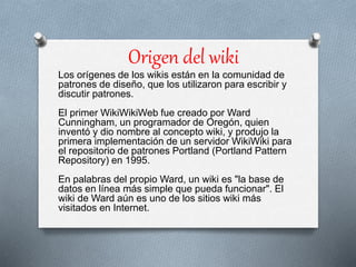 Origen del wiki
Los orígenes de los wikis están en la comunidad de
patrones de diseño, que los utilizaron para escribir y
discutir patrones.
El primer WikiWikiWeb fue creado por Ward
Cunningham, un programador de Oregón, quien
inventó y dio nombre al concepto wiki, y produjo la
primera implementación de un servidor WikiWiki para
el repositorio de patrones Portland (Portland Pattern
Repository) en 1995.
En palabras del propio Ward, un wiki es "la base de
datos en línea más simple que pueda funcionar". El
wiki de Ward aún es uno de los sitios wiki más
visitados en Internet.
 