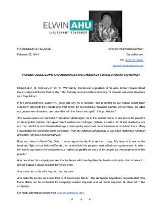 FOR IMMEDIATE RELEASE

For More Information Contact:

February 27, 2014

Dylan Nonaka
Ph. (808) 937-8382
press@ahuforhawaii.com

FORMER JUDGE ELWIN AHU ANNOUNCES HIS CANDIDACY FOR LIEUTENANT GOVERNOR
 
HONOLULU, HI, February 27, 2014:  With family, friends and supporters at his side, former Hawaii Circuit
Court Judge and Senior Pastor Elwin Ahu formally announced his candidacy for Hawaii Lieutenant Governor
as a Republican.
In his announcement, Judge Ahu described why he is running. “The preamble to our Hawaii Constitution
succinctly sets forth the foundational framework for our beautiful Hawaiian Islands, yet so many, including
our governmental leaders, are unfamiliar with the “heart and spirit” of its provisions.”
“For several years our Constitution has been challenged, not in the judicial courts of law, but in the people’s
courts of public opinion. Our government leaders are no longer grateful, it seems, for Divine Guidance, nor
are they mindful of our Hawaiian heritage, consequently we’ve lost our uniqueness as an island State. Many
I have talked to voiced the same concerns: “That the righteous philosophy of our State motto has not been
protected, nor has it been preserved.”
Born and raised in Pearl City, Oahu in an immigrant family, Ahu went on to say, “My heart is to restore the
heart and Spirit of our beloved Constitution and rebuild the people’s trust in their own government, to return
fairness to a process that designates our leaders as public servants of the people, by the people and for the
people.”
Ahu describes his campaign as one that he hopes will draw together the hearts and spirits of all who want to
restore Hawaii’s values to what they once were.
Ahu is married to his wife Joy and has two sons. 
Ahu currently serves as Senior Pastor of New Hope Metro.  The campaign respectfully requests that New
Hope Metro not be contacted for campaign related requests and all media inquiries be directed to the
campaign. 
For more information please visit www.ahuforhawaii.com. 
#          #          #

 
