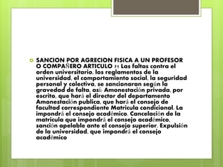  SANCION POR AGRECION FISICA A UN PROFESOR 
O COMPAÑERO ARTICULO 71 Las faltas contra el 
orden universitario, los reglamentos de la 
universidad, el comportamiento social, la seguridad 
personal y colectiva, se sancionaran según la 
gravedad de falta, así: Amonestación privada, por 
escrito, que hará el director del departamento 
Amonestación publica, que hará el consejo de 
facultad correspondiente Matricula condicional. La 
impondrá el consejo académico. Cancelación de la 
matricula que impondrá el consejo académico, 
sanción apelable ante el consejo superior. Expulsión 
de la universidad, que impondrá el consejo 
académico 
 