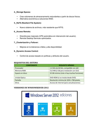 4._Storage Spaces:
• Crea volúmenes de almacenamiento redundantes a partir de discos físicos.
• Alternativa económica a soluciones RAID.
5._ReFS (Resilient File System):
• Nuevo sistema de archivos, más resistente que NTFS.
6._Acceso Remoto:
• DirectAccess mejorado (VPN automática sin intervención del usuario).
• Remote Desktop Services optimizados.
7._Clusterización y Failover:
• Mejoras en la tolerancia a fallos y alta disponibilidad.
8._Dynamic Access Control:
• Control de acceso basado en políticas y atributos del usuario.
REQUISITOS DEL SISTEMA
COMPONENTE REQUISITO MÍNIMO
Procesador 1.4 GHz de 64 bits, compatible con x64
Memoria RAM 512 MB (2 GB para instalación con GUI)
Espacio en disco 32 GB mínimo (más si hay muchas funciones)
Unidad Optica DVD-ROM (si se instala desde DVD)
Pantalla Resolución mínima de 1024 x 768 píxeles
Otros Acceso de Internet (para actualizaciones)
VERSIONES DE WINDOWS
SERVER 2012
 