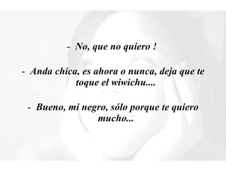 No, que no quiero !  Anda chica, es ahora o nunca, deja que te toque el wiwichu....  Bueno, mi negro, sólo porque te quiero mucho...  