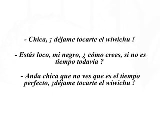   - Chica, ¡ déjame tocarte el wiwichu !  - Estás loco, mi negro, ¿ cómo crees, si no es tiempo todavía ?  - Anda chica que no ves que es el tiempo perfecto, ¡déjame tocarte el wiwichu !  