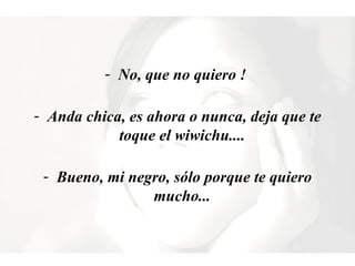 No, que no quiero !  Anda chica, es ahora o nunca, deja que te toque el wiwichu....  Bueno, mi negro, sólo porque te quiero mucho...  