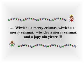 … . Wiwichu a merry crismas, wiwichu a merry crismas,  wiwichu a merry crismas, and a japy niu yirrrr !!!   