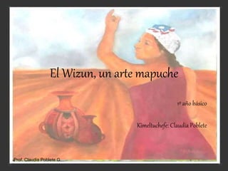 El Wizun, un arte mapuche
1º año básico
Kimeltuchefe: Claudia Poblete
Prof. Claudia Poblete G.
 
