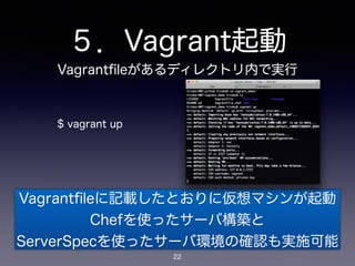 ５．Vagrant起動 
Vagrantfileがあるディレクトリ内で実行 
$ vagrant up 
Vagrantfileに記載したとおりに仮想マシンが起動 
Chefを使ったサーバ構築と 
ServerSpecを使ったサーバ環境の確認も実施可能 
22 
 