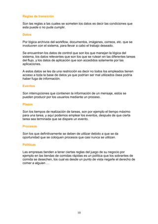 Reglas de transición

Son las reglas a las cuales se someten los datos es decir las condiciones que
esta puede o no pude cumplir.

Datos

Por lógica archivos del workflow, documentos, imágenes, correos, etc. que se
involucren con el sistema, para llevar a cabo el trabajo deseado.

Se encuentran los datos de control que son los que manejan la lógica del
sistema, los datos relevantes que son los que se rutean en las diferentes tareas
del flujo, y los datos de aplicación que son accedidos solamente por las
aplicaciones.

A estos datos se les da una restricción es decir no todos los empleados tienen
acceso a toda la base de datos ya que podrían ser mal utilizados ósea podría
haber fuga de información.

Eventos

Son interrupciones que contienen la información de un mensaje, estos se
pueden producir por los usuarios mediante un proceso.

Plazos

Son los tiempos de realización de tareas, son por ejemplo el tiempo máximo
para una tarea, y aquí podemos emplear los eventos, después de que cierta
tarea sea terminada que se dispare un evento.

Procesos

Son los que definitivamente se deben de utilizar debido a que se da
oportunidad que se coloquen procesos que casi nunca se utilizan.

Políticas

Las empresas tienden a tener ciertas reglas del juego de su negocio por
ejemplo en las tiendas de comidas rápidas es un política que los sobrantes de
comida se desechen, los cual es desde un punto de vista negarle el derecho de
comer a alguien …




                                      10
 