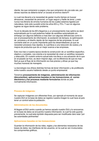 cliente, los que compraron a pagos y los que compraron de una sola ves, por
obvias razones se debería tener un acceso al archivo diario!!!!

Lo cual nos llevaría a la necesidad de gastar mucho tiempo en buscar
almacenar, necesidad de personal, un lugar seguro y fiable de tener, y esto
nunca nos libraría de errores humanos de los cuales estamos ligados por
naturaleza, todo esto sucedió entre los años 60’s y 70’s. Y aun en algunos
lugares se sigue dando este problema.

Ya en la década de los 80’s llegamos a un procesamiento mas optimo es decir
automatizado por lo cual podemos hablar de workflow automatizado sin
embargo con algunos defectos a mas bien con algunas deficiencias como lo
son el procesamiento de información, la acotación de tiempos, la optimización
de procesos y el diseño rápido de los negocios de las empresas, lo cual
convierte este en un punto importante para los desarrolladores ya que se
necesitan procesos mas rápidos, lo cual lleva a una reducción de costos y la
mejora de productos que da un mejor avance a las empresas.

Esto nos trae a nuestra época donde la construcción de un workflow especifico,
objetivo y completo, nos orienta a la necesidad de crear un workflow necesario
y adecuado. En nuestro entorno actual esto nos lleva a una actuación de lo que
en el pasado se hizo, es decir mejorar algo, con la diferencia de que es mas
fácil ya que el flujo de la información es mas preciso y eficaz ya que hay
muchas maneras de manejarlo.

La tecnología nos ofrece distintas formas de tener información y de proliferarla
entre nuestro usuario hablando desde un punto empresarial.

Tenemos procesamiento de imágenes, administración de información
(documentos), aplicaciones basadas en las transacciones, el correo
electrónico y los procesos mediante formularios donde se pide
normalmente información.



Proceso de imágenes:

Se capturan imágenes con diferentes fines, por ejemplo al momento de sacar
nuestro DUI en la base de datos se registra nuestra imagen lo cual hace al país
tener un control sobre la población.

Administración de los documentos

Al llegare al DUI centro cuando ya hemos sacado nuestro DUI y lo renovamos
en la base de datos se encuentra nuestra información, la cual ha sido guarda
previamente, la cual esta también dispuesta para ser modificada claro esta “por
las autoridades pertinentes”

Aplicaciones basadas en las transacciones

Guardan la información de los roles, reglas y los elementos necesarios de las
bases de datos, las interfaces de los usuarios, en la cual se ven involucrados
los componentes gráficos.
                                        2
 