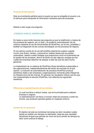 Proceso de formularios

Este es el ambiente perfecto para el usuario ya que es amigable al usuario y es
el vehiculo para transportar la información necesaria para las empresas.



Debido a esto surge una pregunta:


¿PORQUE USAR EL WORKFLOW?


Es hasta un poco tonto hacerse esa pregunta ya que la redefinición y mejora de
los procesos de negocio, por un lado, y la posterior automatización de los
mismos mediante el uso de herramientas de WorkFlow, por el otro, posibilitan y
facilitan la integración de las nuevas tecnologías con los procesos de negocio.

Si nos damos cuenta sin el uso del workflow estaríamos sujetos a gastar
mucho mas dinero, tiempo, y personal en realizar tareas que se pueden
automatizar, debido a estas ventajas que proporciona como el incrementos de
la rapidez de los procesos, ahorro de dinero se dan algunas ventajas por las
cuales las empresas deberían de adoptar a este hijo que les dará mucha
ganancia.

La implantación de un sistema de WorkFlow ofrece beneficios sustanciales a
las organizaciones, independientemente del sector de mercado en el que
operen. La solución de automatización de procesos WorkFlow produce
beneficios reales a las empresas y organizaciones, formando parte integral de
la infraestructura de las mismas. En general, los resultados indican que los que
han implementado la solución WorkFlow, han obtenido los siguientes
beneficios:



Eficiencia y estandarización de los mismos.

      Lo cual nos lleva a reducir costos, que es lo principal para cualquier
      empresa o negocio.
      La estandarización nos lleva a conocer mejor los procesos y evitar los
      errores, que producen grandes gastos en cualquier entorno.



Control de los procesos

      El objetivo de este es monitorear las tareas es decir visualizar cuales
      tareas se realizar con tiempos no estimados, ósea las que necesitan
      decisiones al igual que permite ver como se da el cambio de tiempos es
      decir como avanza el trabajo.



                                       3
 