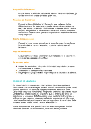 Asignación de las tareas

      Lo cual lleva a la definición de los roles de cada parte de la empresa, ya
      que se definen las tareas que cada quien hará.

Recursos de la empresa

      Es decir la disponibilidad de la información para cada uno de los
      diferente usuario del sistema empresarial en caso de ser necesarios,
      como por ejemplo la consulta de el saldo de un deudor en una casa de
      empeño, el agente de el departamento de deudas se vería obligado a
      consultar su base de datos y tener la disponibilidad de esta información
      como empleado.

Diseño de los procesos

      Es decir la forma en que se realizara la tarea dispuesta de una forma
      jerárquica lógica, para no redundar y no gastar más tiempo del
      requerido.

Flujo de información

      La cual se transporta de una manera automatizada por el sistema con
      ayuda de los procesos del workflow.

Se agregan estas:

      Mejora del rendimiento y la productividad del trabajo de las personas
      involucradas en el proceso.
      Aumento de la transparencia y visibilidad.
      Mayor agilidad y capacidad de respuesta para la adaptación al cambio.



PROCESO DE NEGOCIOS

En nuestro vivir cotidiano vemos como cada empresa desempeña sus
funciones de una manera integral es decir formada de diferentes partes con el
objetivo de brindar sus servicios independientemente de los que sean;
ubiquemos este punto de referencia imaginando una tienda de calzado, hay un
vendedor que ofrece el calzado, un gerente que se encarga de tomar las
decisiones, el encargado de la facturación y que puede también manejar el
sistema; en este caso son tres personas las que se encargan de diferentes
roles los cuales realizan diversas tareas que en conjunto llevan al rubro de la
empresa que es vender o surtir calzado a la población.

Si nos enfocamos en este ejemplo cada uno de los trabajadores realizan
diferentes tareas en sus distintos roles, los cuales serian procesos.




                                       4
 