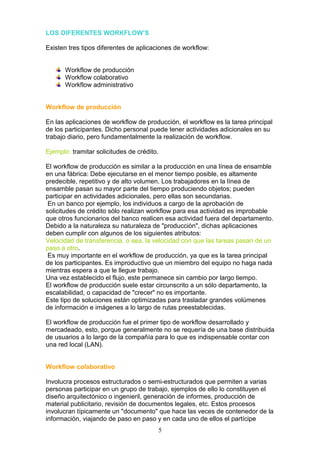 LOS DIFERENTES WORKFLOW’S

Existen tres tipos diferentes de aplicaciones de workflow:


       Workflow de producción
       Workflow colaborativo
       Workflow administrativo


Workflow de producción

En las aplicaciones de workflow de producción, el workflow es la tarea principal
de los participantes. Dicho personal puede tener actividades adicionales en su
trabajo diario, pero fundamentalmente la realización de workflow.

Ejemplo: tramitar solicitudes de crédito.

El workflow de producción es similar a la producción en una línea de ensamble
en una fábrica: Debe ejecutarse en el menor tiempo posible, es altamente
predecible, repetitivo y de alto volumen. Los trabajadores en la línea de
ensamble pasan su mayor parte del tiempo produciendo objetos; pueden
participar en actividades adicionales, pero ellas son secundarias.
 En un banco por ejemplo, los individuos a cargo de la aprobación de
solicitudes de crédito sólo realizan workflow para esa actividad es improbable
que otros funcionarios del banco realicen esa actividad fuera del departamento.
Debido a la naturaleza su naturaleza de "producción", dichas aplicaciones
deben cumplir con algunos de los siguientes atributos:
Velocidad de transferencia, o sea, la velocidad con que las tareas pasan de un
paso a otro.
 Es muy importante en el workflow de producción, ya que es la tarea principal
de los participantes. Es improductivo que un miembro del equipo no haga nada
mientras espera a que le llegue trabajo.
Una vez establecido el flujo, este permanece sin cambio por largo tiempo.
El workflow de producción suele estar circunscrito a un sólo departamento, la
escalabilidad, o capacidad de "crecer" no es importante.
Este tipo de soluciones están optimizadas para trasladar grandes volúmenes
de información e imágenes a lo largo de rutas preestablecidas.

El workflow de producción fue el primer tipo de workflow desarrollado y
mercadeado, esto, porque generalmente no se requería de una base distribuida
de usuarios a lo largo de la compañía para lo que es indispensable contar con
una red local (LAN).


Workflow colaborativo

Involucra procesos estructurados o semi-estructurados que permiten a varias
personas participar en un grupo de trabajo, ejemplos de ello lo constituyen el
diseño arquitectónico o ingenieril, generación de informes, producción de
material publicitario, revisión de documentos legales, etc. Estos procesos
involucran típicamente un "documento" que hace las veces de contenedor de la
información, viajando de paso en paso y en cada uno de ellos el partícipe
                                            5
 