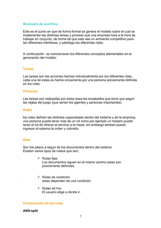 Modelado de workflow

Este es el punto en que de forma formal se genera el modelo sobre el cual se
implementar las distintas tareas y proceso que una empresa hará a la hora de
trabajar en conjunto, de forma tal que este sea un ambiente competitivo para
las diferentes interfaces, y satisfaga los diferentes roles.


A continuación se mencionaran los diferentes conceptos elementales en la
generación del modelo:


Tareas

Las tareas son las acciones hechas individualmente por los diferentes roles,
cada una de estas es hecha únicamente por una persona previamente definida
en los roles.

Personas

Las tareas son realizadas por estos ósea los empleados que tiene que seguir
las reglas del juego (que serian los agentes y personas importantes).

Roles

los roles definen las distintas capacidades dentro del sistema y de la empresa,
una persona puede tener mas de un rol como por ejemplo un mesero puede
tener el rol de ofrecer el servicio a la mesa, sin embargo tamben puede
ingresar al sistema la orden y cobrarla.


Ruta

Son los pasos a seguir de los documentos dentro del sistema.
Existen varios tipos de ruteos que son;

             Rutas fijas
             Los documentos siguen en el mismo camino estas son
             previamente definidas.


             Rutas de condición
´            estas dependen de una condición

             Rutas ad hoc
             El usuario elige a donde ir.


Construcción de las rutas

AND-split
                                        7
 