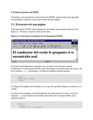 2. Primeros pasos con HTML

Conocidas ya las principales características de HTML estamos listos para aprender
sus principales etiquetas y para crear nuestra primera página.

2.1. Estructura de una página
Todo documento HTML está formado por los bloques que podemos apreciar en la
figura 2.1. Pasemos a explicar cada uno de ellos.

Figura 2.1. Estructura de bloques de un documento HTML.




En primer lugar deberemos especificar que el archivo de texto que estamos
escribiendo es un documento HTML, para ello usamos las instrucciones de inicio y fin
de la etiqueta <html> al principio y al final de la página respectivamente:

        <html>
        Código de la página
        </html>



El código de la página esta formado a su vez por dos grandes bloques, la cabecera y el
cuerpo.

La cabecera de la página está delimitada por las instrucciones de inicio y fin de la
etiqueta head. Estas instrucciones deben estar dentro de la etiqueta HTML de la
siguiente manera:

        <html>
          <head>
          Elementos de    la cabecera
 
