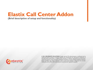 Elastix Call Center Addon
(Brief description of setup and functionality)




                                © 2012, PALOSANTO SOLUTIONS All rights reserved. This documentation is confidential and its
                                intellectual property belongs to PaloSanto Solutions. Any unauthorized use, reproduction, preparation of
                                derivative works, performance, or display of this document, or software represented by this document,
                                without the express written permission of PaloSanto Solutions is strictly prohibited. PaloSanto Solutions,
                                Elastix and Elastix logo design, trademarks and/or service marks belongs to Megatelcon S.A. all other
                                trademarks, service marks, and trade names are owned by their respective companies.
 