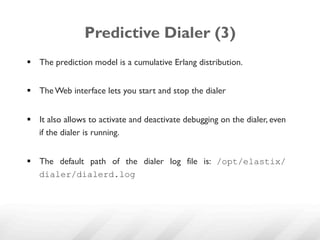 Predictive Dialer (3)
§  The prediction model is a cumulative Erlang distribution.


§  The Web interface lets you start and stop the dialer


§  It also allows to activate and deactivate debugging on the dialer, even
    if the dialer is running.


§  The default path of the dialer log file is: /opt/elastix/
    dialer/dialerd.log
 