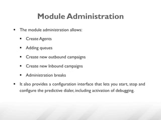 Module Administration
§  The module administration allows:

   §  Create Agents

   §  Adding queues

   §  Create new outbound campaigns

   §  Create new Inbound campaigns

   §  Administration breaks

§  It also provides a configuration interface that lets you start, stop and
    configure the predictive dialer, including activation of debugging.
 