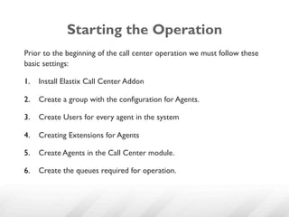 Starting the Operation
Prior to the beginning of the call center operation we must follow these
basic settings:

1.  Install Elastix Call Center Addon

2.  Create a group with the configuration for Agents.

3.  Create Users for every agent in the system

4.  Creating Extensions for Agents

5.  Create Agents in the Call Center module.

6.  Create the queues required for operation.
 